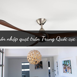 Có nên nhập quạt trần Trung Quốc không? Nguồn nhập quạt trần Trung Quốc cực chất