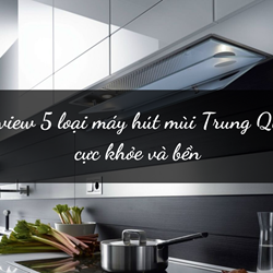 Review 5 loại máy hút mùi Trung Quốc cực khỏe và bền